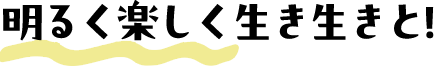 明るく楽しく生き生きと！