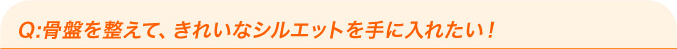 Q：骨盤を整えて、きれいなシルエットを手に入れたい！