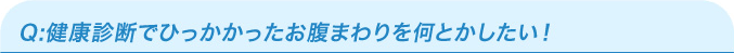 Q：健康診断でひっかかったお腹まわりを何とかしたい！