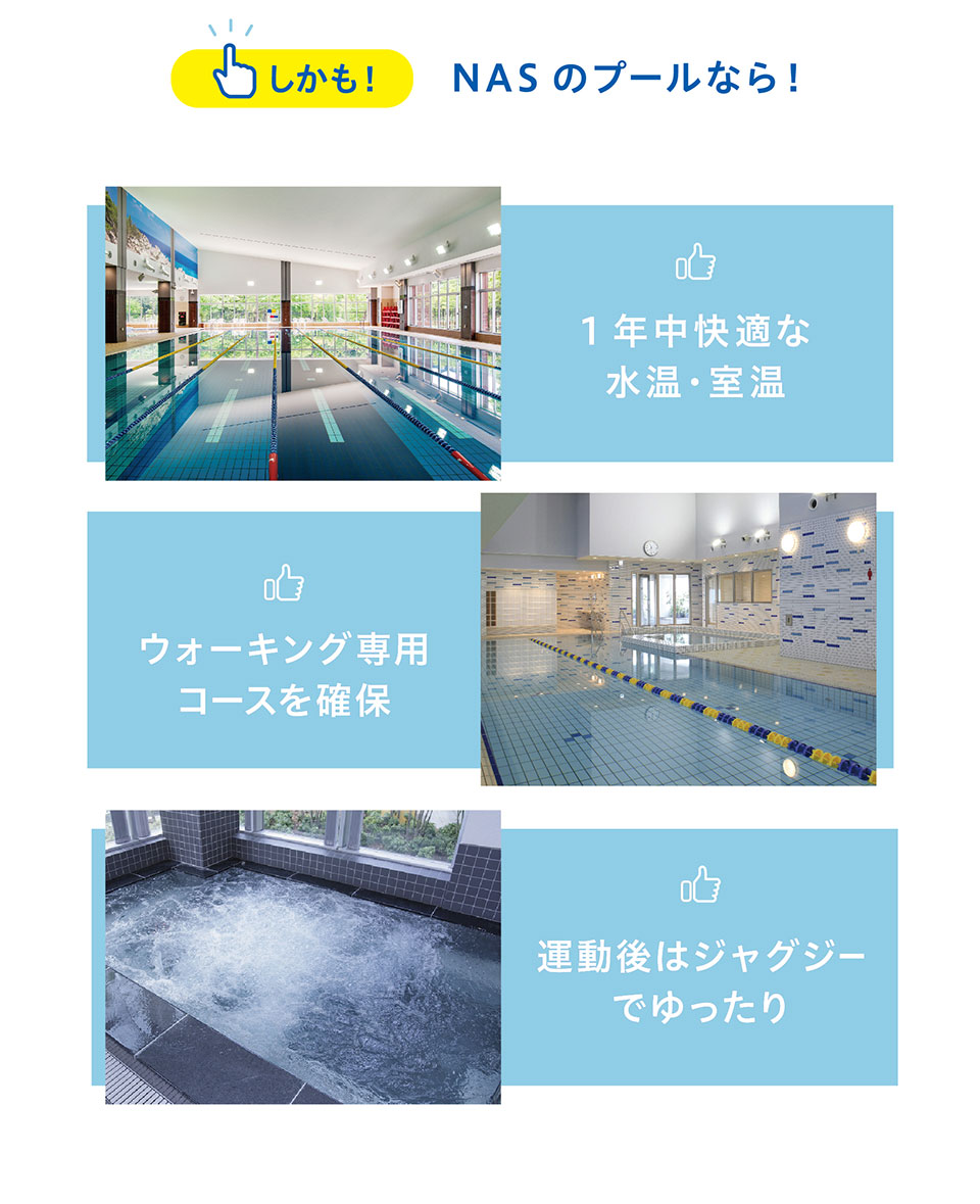 しかも、NASのプールなら、1年中快適な水温・室温、ウォーキング専用コースを確保、運動後はジャグジーでゆったり