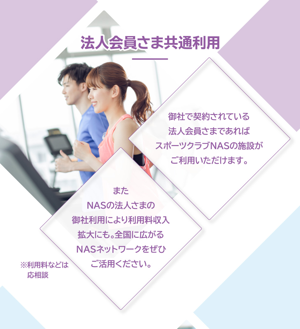 法人会員さま共通利用　御社で契約されている法人会員さまであればスポーツクラブNASの施設がご利用いただけます。またNASの法人さまの御社利用により利用料収入拡大にも。全国に広がるNASネットワークをぜひご活用ください。※利用料などは応相談