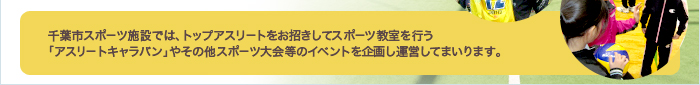 千葉市スポ－ツ施設では、トップアスリ－トをお招きしてスポ－ツ教室を行う「アスリ－トキャラバン」やその他スポ－ツ大会等のイベントを企画し運営してまいります。