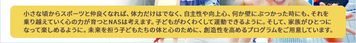 小さな頃からスポーツと仲良くなれば、体力だけはでなく、自主性や向上心、何か壁にぶつかった時にも、それを乗り越えていく心の力が育つとNASは考えます。子どもがわくわくして運動できるように。そして、家族がひとつになって楽しめるように。未来を担う子どもたちの体と心のために、創造性を高めるプログラムをご用意しています。