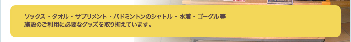 ソックス・タオル・サプリメント・バドミントンのシャトル・水着・ゴ－グル等施設のご利用に必要なグッズを取り揃えています。