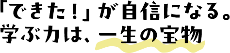 「できた!」が自信になる。学ぶ力は、一生の宝物