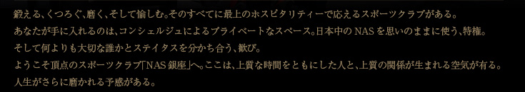 鍛える、くつろぐ、磨く、そして愉しむ。そのすべてに最上のホスピタリティーで応えるスポーツクラブがある。あなたが手に入れるのは、コンシェルジュによるプライベートなサービス。日本中のNASを思いのままに使う、特権。そして何よりも大切な誰かとステイタスを分かち合う、歓び。ようこそ頂点のスポーツクラブ「ＮＡＳ銀座」へ。ここには、上質な時間をともにした人と、上質の関係が生まれる空気がある。人生がさらに磨かれる予感がある。