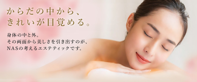 からだの中から、きれいが目覚める　身体中と外。その両面から美しさを引き出すのが、NASの考えるエステティックです。