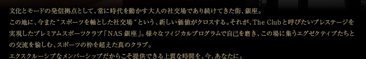 文化とモードの発信拠点として、常に時代を動かす大人の社交場であり続けてきた街、銀座。この地に、今また"スポーツを軸とした社交場"という、新しい価値がクロスする。それが、The Clubと呼びたいプレステージを実現したプレミアムスポーツクラブ「NAS銀座」。先進のフィジカルプログラムで自己を磨き、この場に集うエグゼクティブたちとの交流を愉しむ、スポーツの枠を超えた真のクラブ。エクスクルーシブなメンバーシップだからこそ提供できる上質な時間を、今、あなたに。