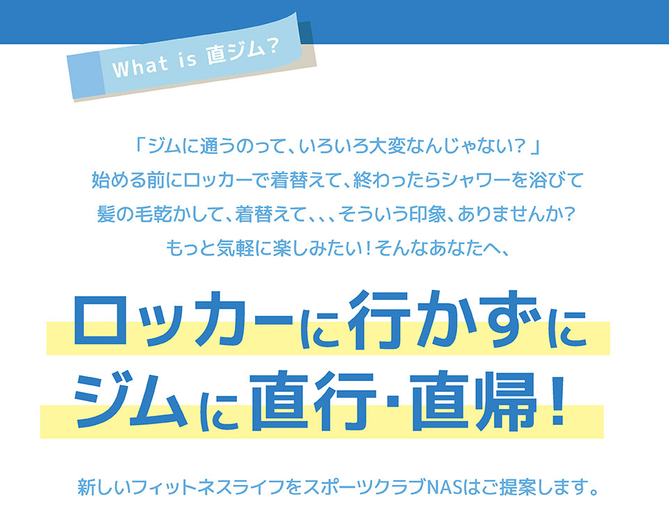 What is 直ジム？「ジムに通うのって、いろいろと大変なんじゃない？」始める前にロッカーで着替えて、終わったらシャワー浴びて髪の毛乾かして、着替えて、、、そういう印象、ありませんか？もっと気軽に楽しみたい！そんなあなたへ、ロッカーに行かずにジムに直行・直帰！　新しいフィットネスライフをスポーツクラブNASはご提案します。