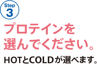 STEP 3 プロテインを選んでください。HOTとCOLDが選べます。