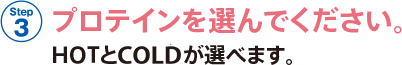 STEP 3 プロテインを選んでください。HOTとCOLDが選べます。