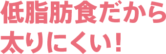 低脂肪食だから太りにくい！