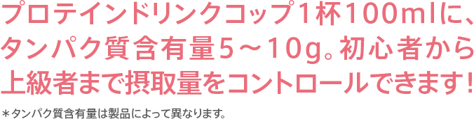 プロテインドリンクコップ1杯100mlに、タンパク質含有量5～10g。初心者から上級者まで摂取量をコントロールできます！＊タンパク質含有量は製品によって異なります。