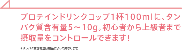 プロテインドリンクコップ1杯100mlに、タンパク質含有量5～10g。初心者から上級者まで摂取量をコントロールできます！＊タンパク質含有量は製品によって異なります。