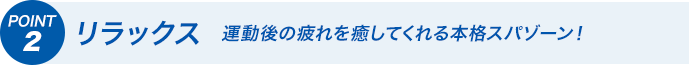 POINT2 リラックス　運動後の疲れを癒してくれる本格スパゾーン！