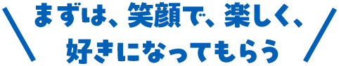 まずは、笑顔で、楽しく、好きになってもらう