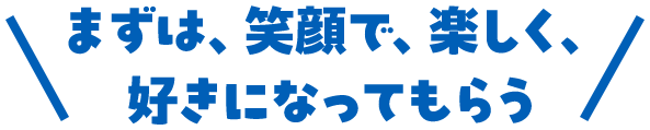 まずは、笑顔で、楽しく、好きになってもらう