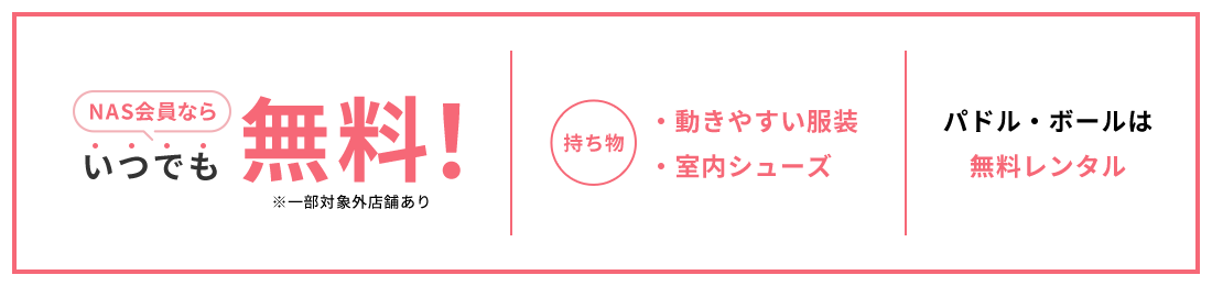 NAS会員ならいつでも無料！ 持ち物 ・動きやすい服装 ・室内シューズ パドル・ボールは 無料レンタル