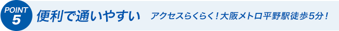 POINT5 便利で通いやすい アクセスらくらく！大阪メトロ平野駅徒歩5分！