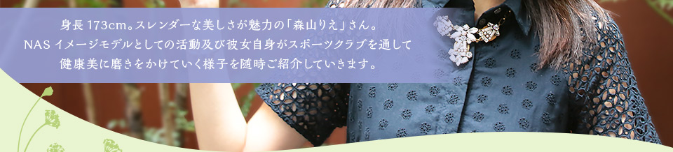 身長173cm。スレンダーな美しさが魅力の「森山りえ」さん。NASイメージモデルとしての活動及び彼女自身がスポーツクラブを通して健康美に磨きをかけていく様子を随時ご紹介していきます。皆様の温かいご声援をよろしくお願いいたします。 