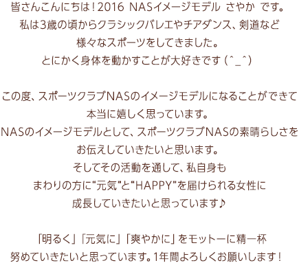 皆さんこんにちは！2016 NASイメージモデル さやか です。私は3歳の頃からクラシックバレエやチアダンス、剣道など様々なスポーツをしてきました。とにかく身体を動かすことが大好きです（＾_＾）この度、スポーツクラブNASのイメージモデルになることができて本当に嬉しく思っています。NASのイメージモデルとして、スポーツクラブNASの素晴らしさをお伝えしていきたいと思います。そしてその活動を通して、私自身もまわりの方に“元気”と“HAPPY”を届けられる女性に成長していきたいと思っています♪「明るく」「元気に」「爽やかに」をモットーに精一杯努めていきたいと思っています。1年間よろしくお願いします！ 