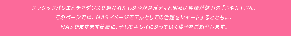 クラシックバレエとチアダンスで磨かれたしなやかなボディと明るい笑顔が魅力の「さやか」さん。このページでは、NASイメージモデルとしての活躍をレポートするとともに、NASでますます健康に、そしてキレイになっていく様子をご紹介します。
