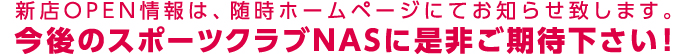 新店OPEN情報は、随時ホームページにてお知らせ致します。今後のスポーツクラブNASに是非ご期待下さい！