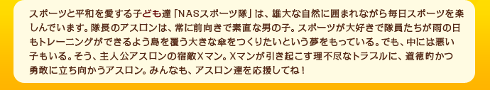 スポーツと平和を愛する子供達「NASスポーツ隊」は、雄大な自然に囲まれながら毎日スポーツを楽しんでいます。隊長のアスロンは、常に前向きで素直な男の子。スポーツが大好きで隊員たちが雨の日もトレーニングができるよう島を覆う大きな傘をつくりたいという夢をもっている。でも、中には悪い子もいる。そう、主人公アスロンの宿敵Xマン。Xマンが引き起こす理不尽なトラブルに、道徳的かつ勇敢に立ち向かうアスロン。みんなも、アスロン達を応援してね！