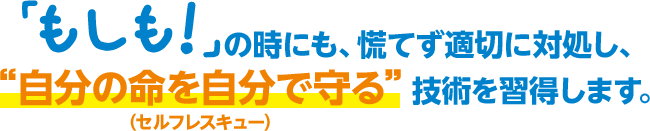 「もしも！」の時にも、慌てず適切に対処し、“自分の命を自分で守る”技術を習得します。