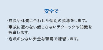 【安全で】・成長や体質に合わせた個別の指導をします。・事故に遭わない起こさないテクニックや知識を指導します。・危険の少ない安全な環境で練習します。