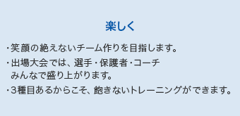 【楽しく】・笑顔の絶えないチーム作りを目指します。・出場大会では、選手・保護者・コーチみんなで盛り上がります。・3種目あるからこそ、飽きないトレーニングができます。