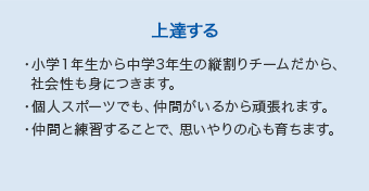 【上達する】・小学１年生から中学3年生の縦割りチームだから、  社会性も身につきます。・個人スポーツでも、仲間がいるから頑張れます。・仲間と練習することで、思いやりの心も育ちます。