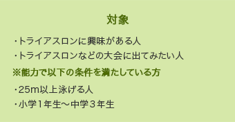 【対象】・トライアスロンに興味がある人・トライアスロンなどの大会に出てみたい人
※能力で以下の条件を満たしている方　・25m以上泳げる人・小学１年生～中学３年生