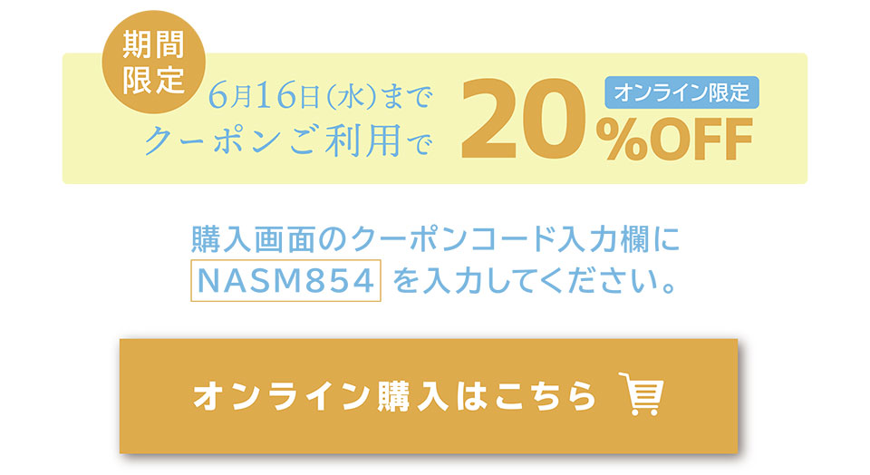 期間限定5月19日（水）までクーポンご利用で20％OFF　オンライン限定　購入画面のクーポンコード入力欄にNASM854を乳路y九してください。　オンライン購入はこちら