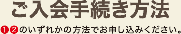 ご入会手続き方法 1、2のいずれかの方法でお申し込みください。