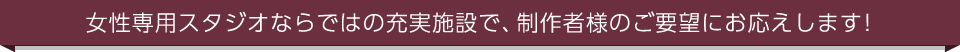 女性専用スタジオならではの充実施設で、制作者様のご要望にお応えします！