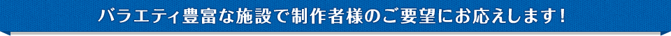 バラエティ豊富な施設で制作者様のご要望にお応えします！