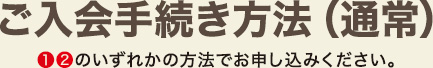 ご入会手続き方法 1、2のいずれかの方法でお申し込みください。