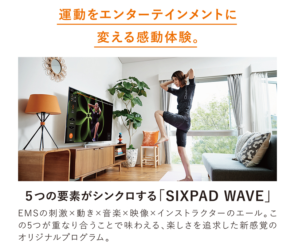 運動をエンターテイメントに変える感動体験。　5つの要素がシンクロする「SIXPAD WAVE」EMSの刺激×動き×音楽×映像×インストラクターのエール。この5つが重なり合うことで味わえる、楽しさを追求した新感覚のオリジナルプログラム。