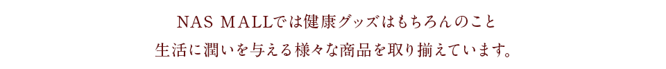 NAS MALLでは健康グッズはもちろんのこと、生活に潤いを与える様々な商品を取り揃えています。