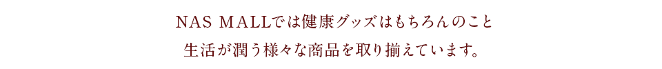 NAS MALLでは健康グッズはもちろんのこと、生活が潤う様々な商品を取り揃えています。