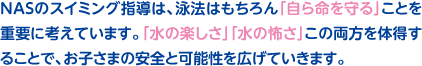 NASのスイミング指導は、泳法はもちろん「自ら命を守る」ことを重要に考えています。「水の楽しさ」「水の怖さ」この両方を体得することで、お子さまの安全と可能性を広げていきます。