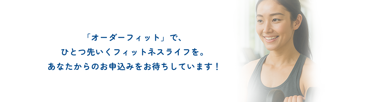 「オーダーフィット」で、ひとつ先いくフィットネスライフを。あなたからのお申込みをお待ちしています！