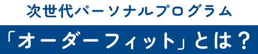 次世代パーソナルプログラム 「オーダーフィット」とは？