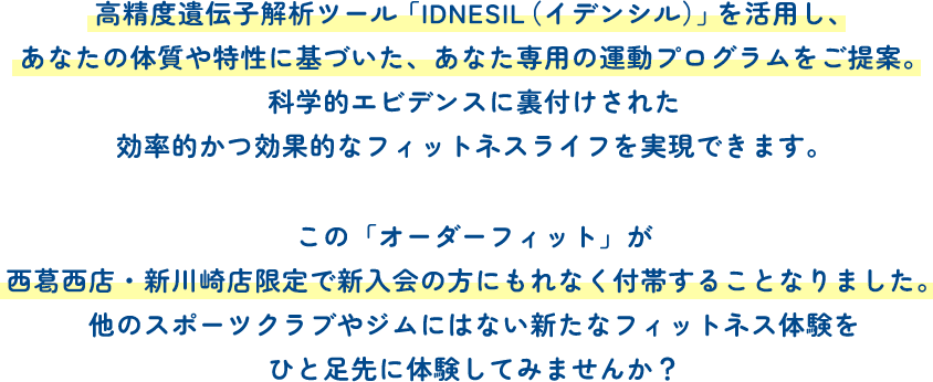 高精度遺伝子解析ツール「IDNESIL（イデンシル）」を活用し、あなたの体質や特性に基づいた、あなた専用の運動プログラムをご提案。科学的エビデンスに裏付けされた効率的かつ効果的なフィットネスライフを実現できます。