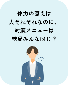 体力の衰えは人それぞれなのに、対策メニューは結局みんな同じ？