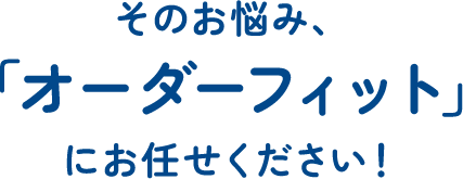 そのお悩み、「オーダーフィット」にお任せください！