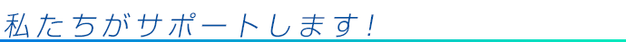 私たちがサポートします！