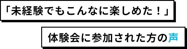 「未経験でもこんなに楽しめた！」体験会に参加された方の声