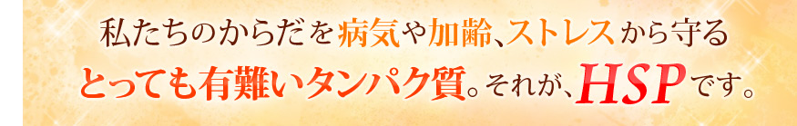 私たちのからだを病気や加齢、ストレスから守るとっても有難いタンパク質。それがHSPです。